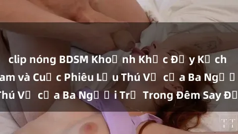 clip nóng BDSM Khoảnh Khắc Đầy Kịch Tính: Sex  Việt Nam và Cuộc Phiêu Lưu Thú Vị của Ba Người Trẻ Trong Đêm Say Đắm