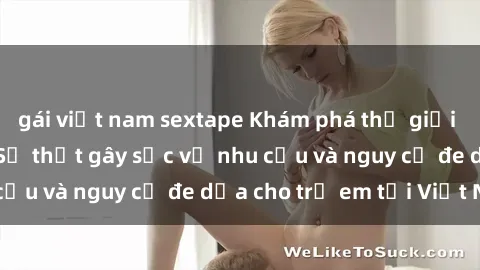 gái việt nam sextape Khám phá thế giới sex loli Việt Nam: Sự thật gây sốc về nhu cầu và nguy cơ đe dọa cho trẻ em tại Việt Nam