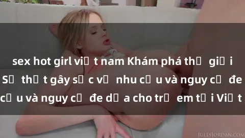 sex hot girl việt nam Khám phá thế giới sex loli Việt Nam: Sự thật gây sốc về nhu cầu và nguy cơ đe dọa cho trẻ em tại Việt Nam