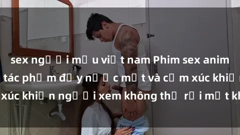 sex người mẫu việt nam Phim sex anime đỉnh cao: Những tác phẩm đầy nước mắt và cảm xúc khiến người xem không thể rời mắt khỏi màn hình
