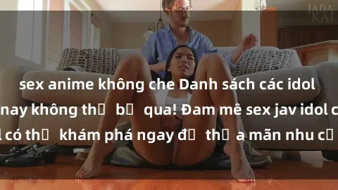 sex anime không che Danh sách các idol JAV hot nhất hiện nay không thể bỏ qua! Đam mê sex jav idol có thể khám phá ngay để thỏa mãn nhu cầu giải trí của mình!