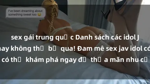 sex gái trung quốc Danh sách các idol JAV hot nhất hiện nay không thể bỏ qua! Đam mê sex jav idol có thể khám phá ngay để thỏa mãn nhu cầu giải trí của mình!